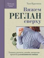 Vjazhem REGLAN sverkhu. Tekhnika, raschety, dizajn, avtorskie proekty dlja vjazanija na spitsakh